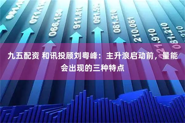 九五配资 和讯投顾刘粤峰：主升浪启动前，量能会出现的三种特点