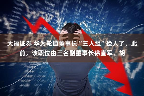 大福证券 华为轮值董事长“三人组”换人了，此前，该职位由三名副董事长徐直军、胡