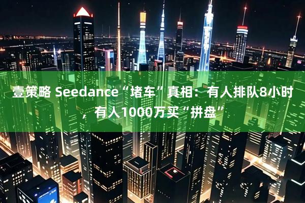 壹策略 Seedance“堵车”真相：有人排队8小时，有人1000万买“拼盘”