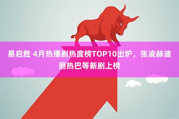 易启胜 4月热播剧热度榜TOP10出炉，张凌赫迪丽热巴等新剧上榜