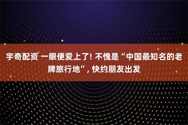 宇奇配资 一眼便爱上了! 不愧是“中国最知名的老牌旅行地”, 快约朋友出发